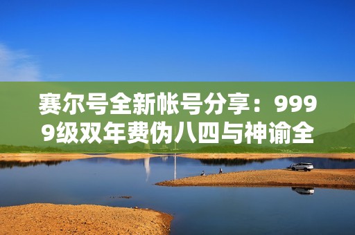 赛尔号全新帐号分享：9999级双年费伪八四与神谕全系列解析