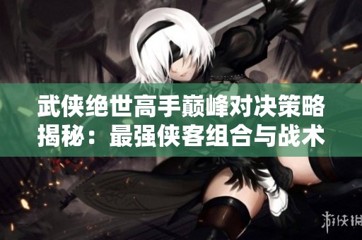 武侠绝世高手巅峰对决策略揭秘：最强侠客组合与战术解析