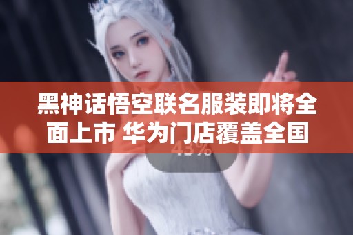 黑神话悟空联名服装即将全面上市 华为门店覆盖全国