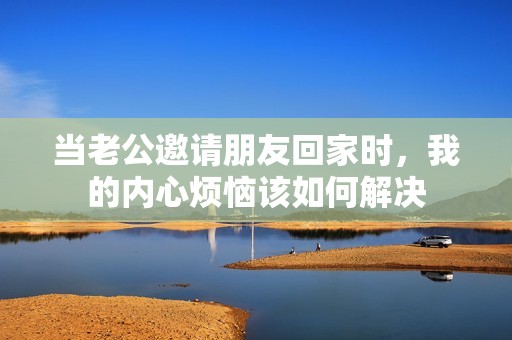 当老公邀请朋友回家时，我的内心烦恼该如何解决