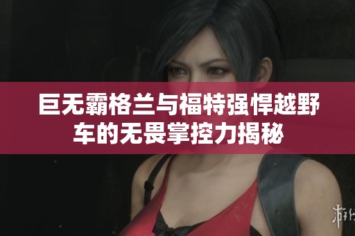 巨无霸格兰与福特强悍越野车的无畏掌控力揭秘