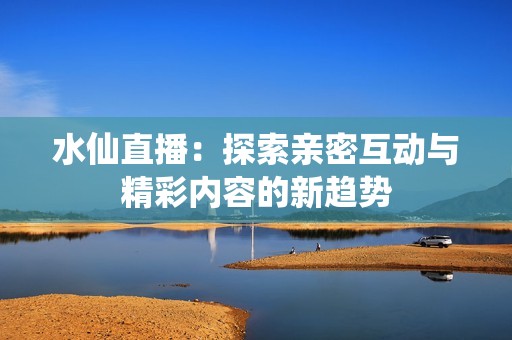 水仙直播：探索亲密互动与精彩内容的新趋势