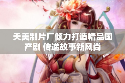 天美制片厂倾力打造精品国产剧 传递故事新风尚