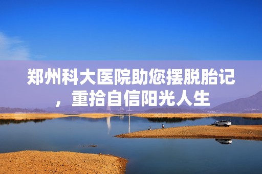 郑州科大医院助您摆脱胎记，重拾自信阳光人生