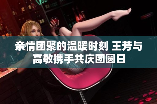 亲情团聚的温暖时刻 王芳与高敏携手共庆团圆日