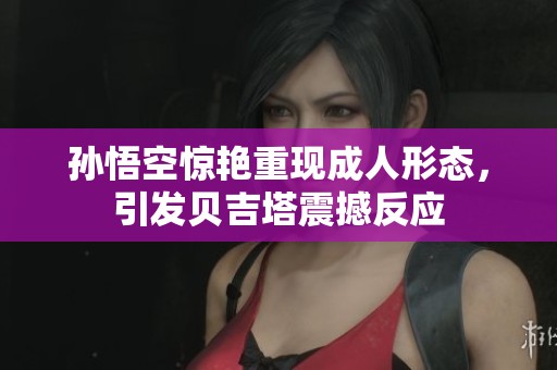 孙悟空惊艳重现成人形态，引发贝吉塔震撼反应
