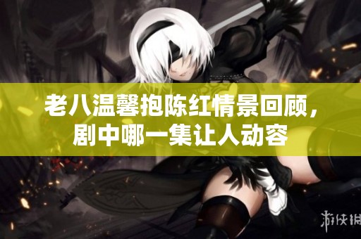 老八温馨抱陈红情景回顾，剧中哪一集让人动容