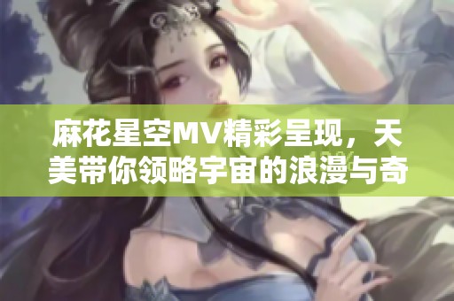 麻花星空MV精彩呈现，天美带你领略宇宙的浪漫与奇幻