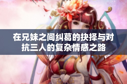 在兄妹之间纠葛的抉择与对抗三人的复杂情感之路