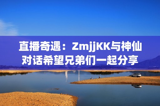 直播奇遇：ZmjjKK与神仙对话希望兄弟们一起分享