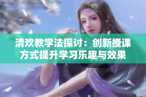 清欢教学法探讨：创新授课方式提升学习乐趣与效果