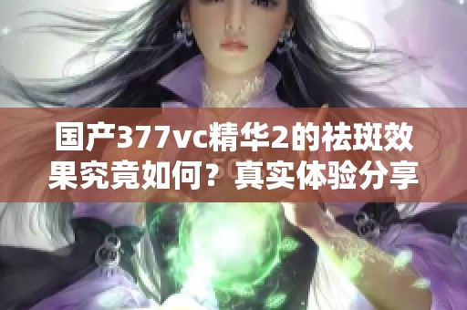 国产377vc精华2的祛斑效果究竟如何？真实体验分享