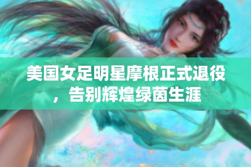 美国女足明星摩根正式退役，告别辉煌绿茵生涯