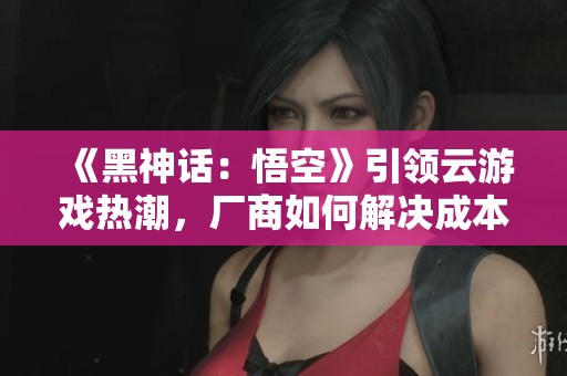 《黑神话：悟空》引领云游戏热潮，厂商如何解决成本与效果平衡问题