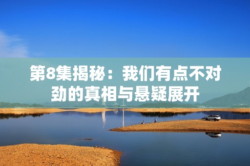 第8集揭秘：我们有点不对劲的真相与悬疑展开