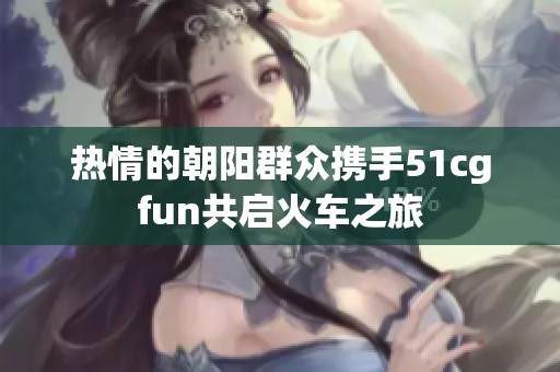 热情的朝阳群众携手51cgfun共启火车之旅
