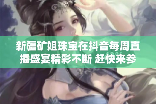 新疆矿姐珠宝在抖音每周直播盛宴精彩不断 赶快来参与！