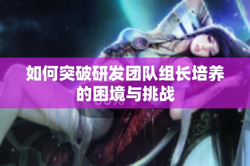 如何突破研发团队组长培养的困境与挑战