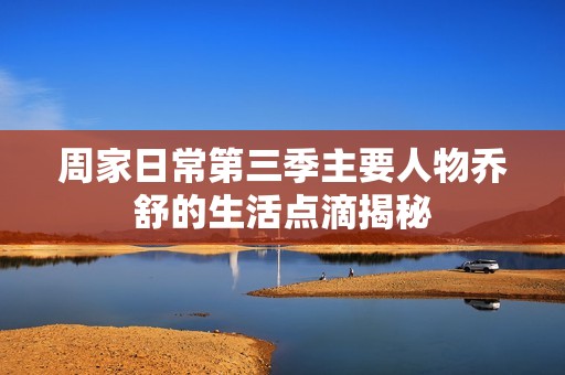 周家日常第三季主要人物乔舒的生活点滴揭秘
