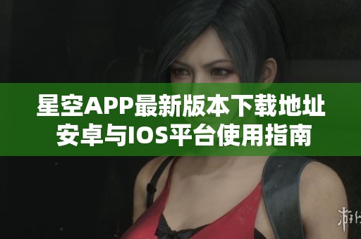 星空APP最新版本下载地址 安卓与IOS平台使用指南