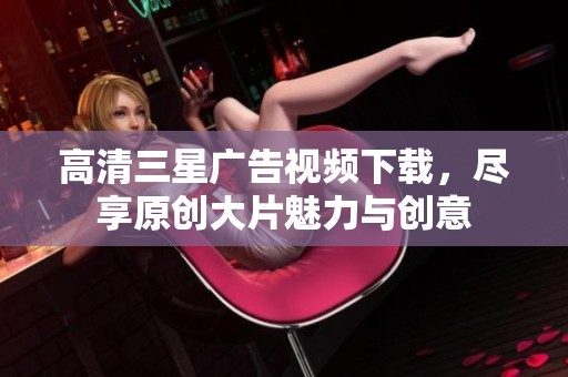 高清三星广告视频下载，尽享原创大片魅力与创意