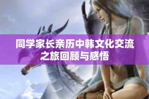 同学家长亲历中韩文化交流之旅回顾与感悟