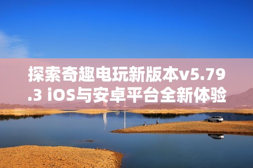 探索奇趣电玩新版本v5.79.3 iOS与安卓平台全新体验