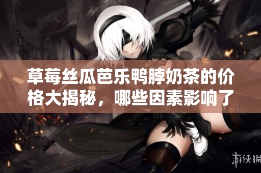 草莓丝瓜芭乐鸭脖奶茶的价格大揭秘，哪些因素影响了消费选择