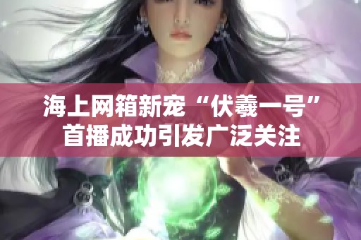 海上网箱新宠“伏羲一号”首播成功引发广泛关注