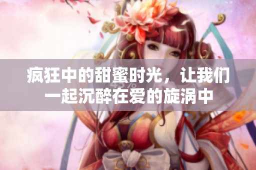 疯狂中的甜蜜时光，让我们一起沉醉在爱的旋涡中