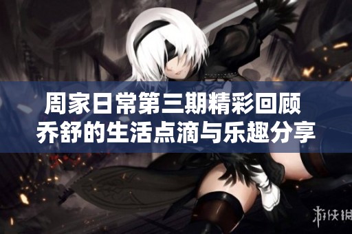 周家日常第三期精彩回顾 乔舒的生活点滴与乐趣分享