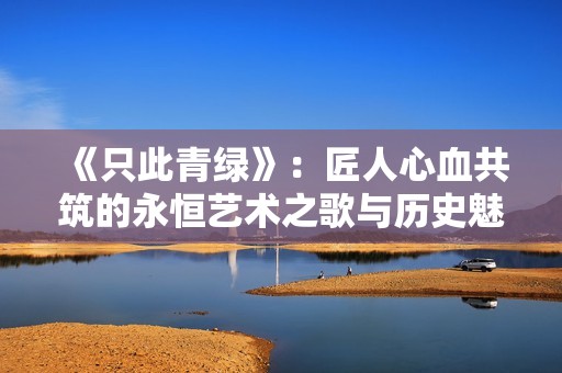 《只此青绿》：匠人心血共筑的永恒艺术之歌与历史魅影