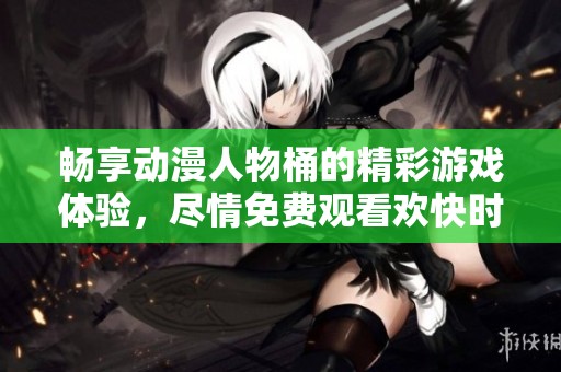 畅享动漫人物桶的精彩游戏体验，尽情免费观看欢快时光