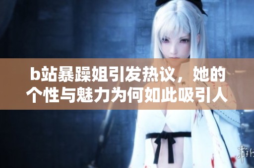 b站暴躁姐引发热议，她的个性与魅力为何如此吸引人