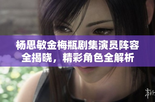 杨思敏金梅瓶剧集演员阵容全揭晓，精彩角色全解析