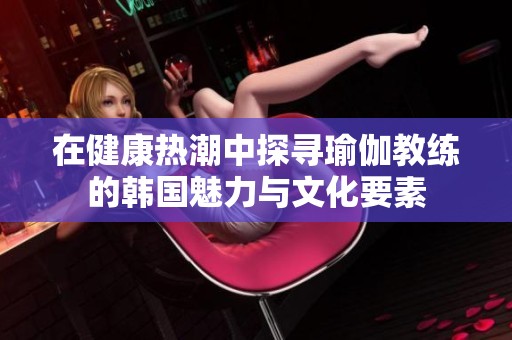 在健康热潮中探寻瑜伽教练的韩国魅力与文化要素
