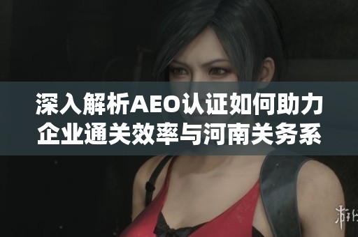 深入解析AEO认证如何助力企业通关效率与河南关务系统的应用