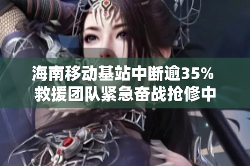 海南移动基站中断逾35% 救援团队紧急奋战抢修中