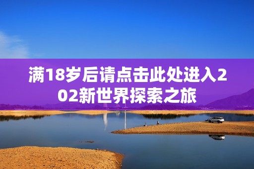 满18岁后请点击此处进入202新世界探索之旅