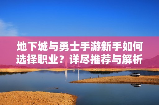 地下城与勇士手游新手如何选择职业？详尽推荐与解析指南
