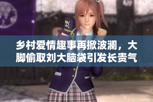 乡村爱情趣事再掀波澜，大脚偷取刘大脑袋引发长贵气冲突!