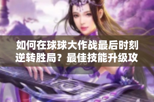 如何在球球大作战最后时刻逆转胜局？最佳技能升级攻略解析