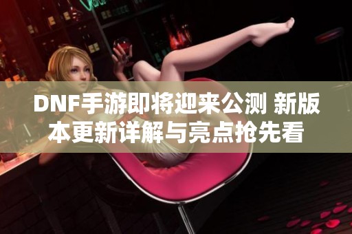 DNF手游即将迎来公测 新版本更新详解与亮点抢先看