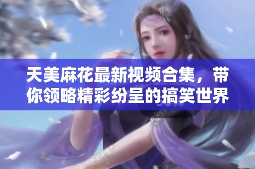 天美麻花最新视频合集，带你领略精彩纷呈的搞笑世界