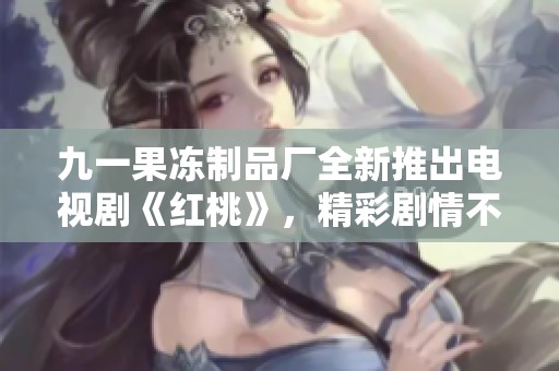 九一果冻制品厂全新推出电视剧《红桃》，精彩剧情不容错过