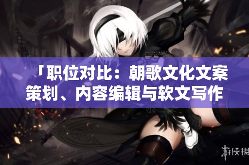「职位对比：朝歌文化文案策划、内容编辑与软文写作的职能分析」