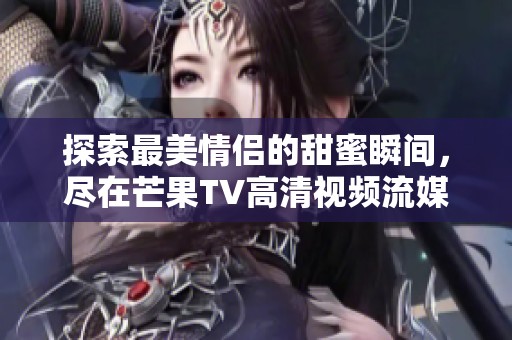 探索最美情侣的甜蜜瞬间，尽在芒果TV高清视频流媒体平台