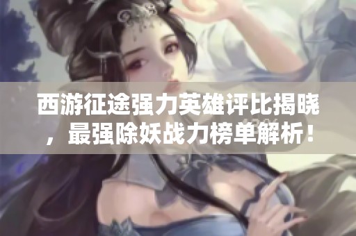 西游征途强力英雄评比揭晓，最强除妖战力榜单解析！