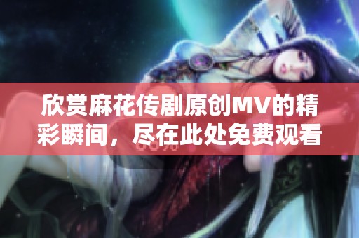 欣赏麻花传剧原创MV的精彩瞬间，尽在此处免费观看！