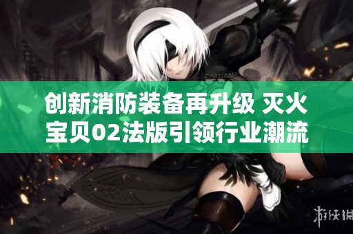 创新消防装备再升级 灭火宝贝02法版引领行业潮流